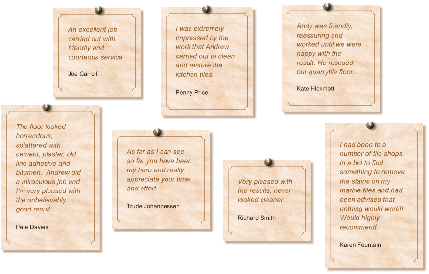 An excellent job carried out with friendly and courteous service  Joe Carroll I was extremely impressed by the work that Andrew carried out to clean and restore the kitchen tiles.  Penny Price Andy was friendly, reassuring and worked until we were happy with the result. He rescued our quarrytile floor.  Kate Hickmott The floor looked horrendous, splattered with cement, plaster, old lino adhesive and bitumen.  Andrew did a miraculous job and I'm very pleased with the unbelievably good result.   Pete Davies As far as I can see so far you have been my hero and really appreciate your time and effort.  Trude Johannessen I had been to a number of tile shops in a bid to find something to remove the stains on my marble tiles and had been advised that nothing would work!! Would highly recommend.  Karen Fountain Very pleased with the results, never looked cleaner.  Richard Smith